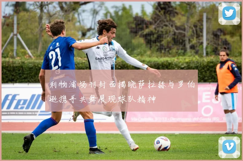 利物浦场刊封面揭晓萨拉赫与罗伯逊携手共舞展现球队精神