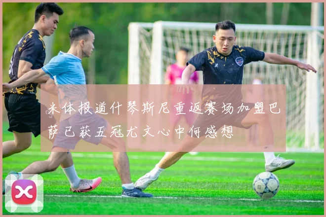 米体报道什琴斯尼重返赛场加盟巴萨已获五冠尤文心中何感想
