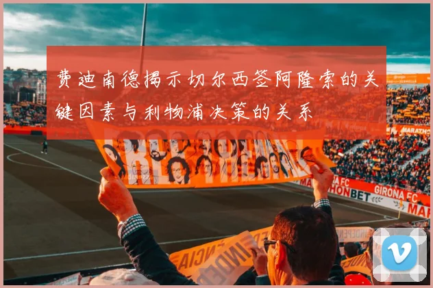 费迪南德揭示切尔西签阿隆索的关键因素与利物浦决策的关系