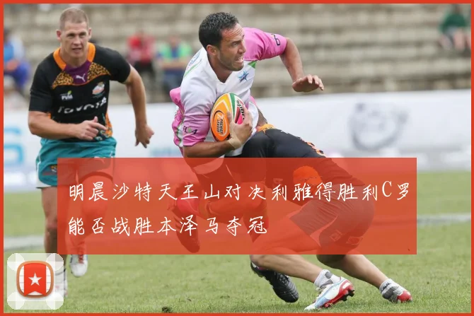明晨沙特天王山对决利雅得胜利C罗能否战胜本泽马夺冠