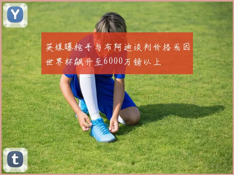 英媒曝枪手与布阿迪谈判价格或因世界杯飙升至6000万镑以上