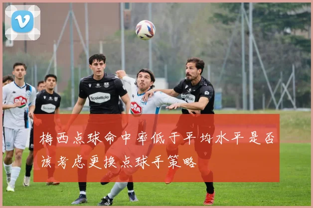梅西点球命中率低于平均水平是否该考虑更换点球手策略