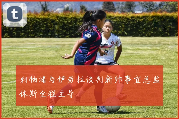 利物浦与伊劳拉谈判新帅事宜总监休斯全程主导