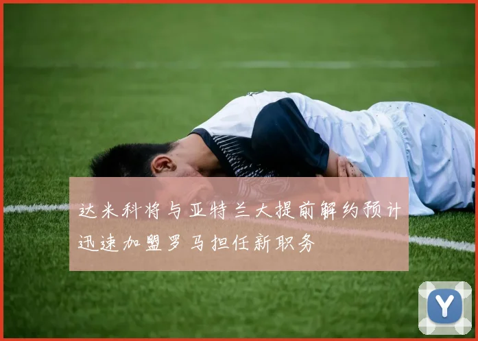 达米科将与亚特兰大提前解约预计迅速加盟罗马担任新职务