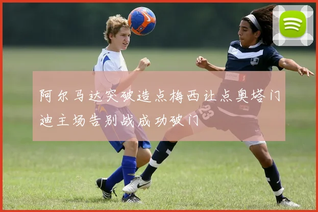 阿尔马达突破造点梅西让点奥塔门迪主场告别战成功破门