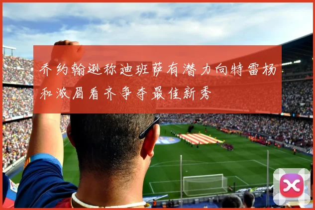 乔约翰逊称迪班萨有潜力向特雷杨和浓眉看齐争夺最佳新秀