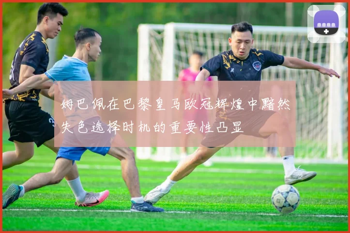 姆巴佩在巴黎皇马欧冠辉煌中黯然失色选择时机的重要性凸显