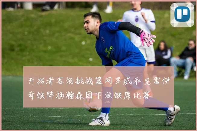 开拓者客场挑战篮网罗威和克雷伊奇缺阵杨瀚森因下放缺席比赛