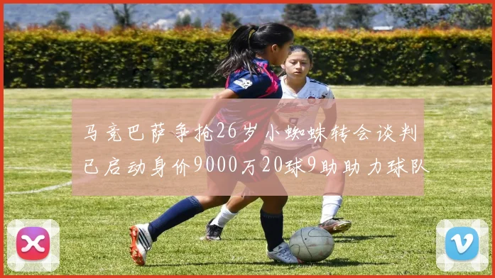 马竞巴萨争抢26岁小蜘蛛转会谈判已启动身价9000万20球9助助力球队