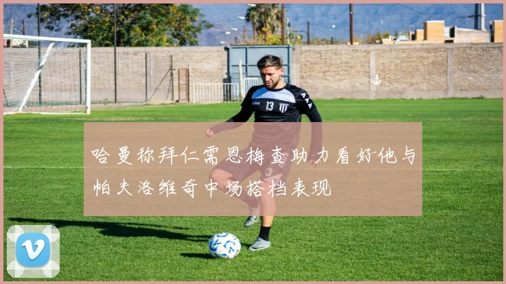 哈曼称拜仁需恩梅查助力看好他与帕夫洛维奇中场搭档表现