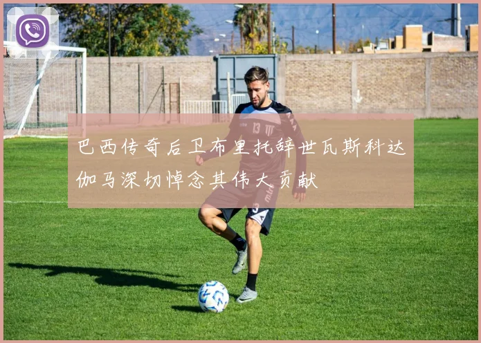 巴西传奇后卫布里托辞世瓦斯科达伽马深切悼念其伟大贡献