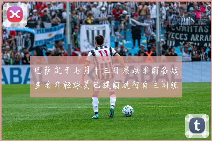 巴萨定于七月十三日启动季前备战多名年轻球员已提前进行自主训练