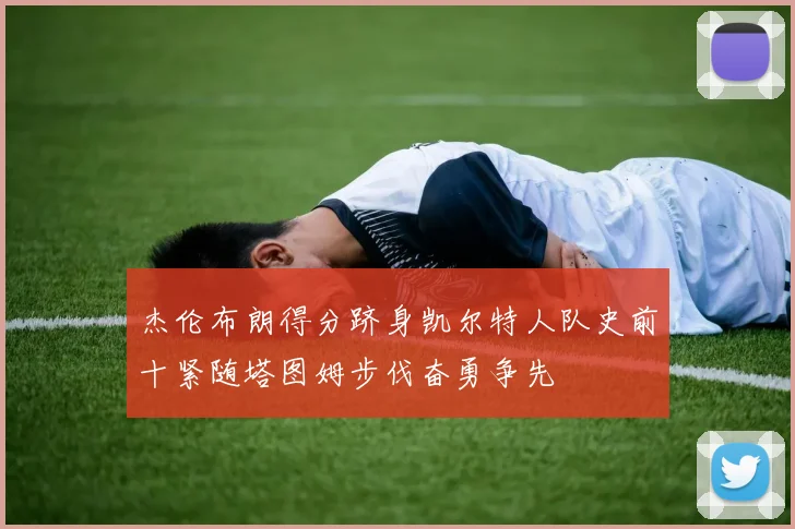杰伦布朗得分跻身凯尔特人队史前十紧随塔图姆步伐奋勇争先