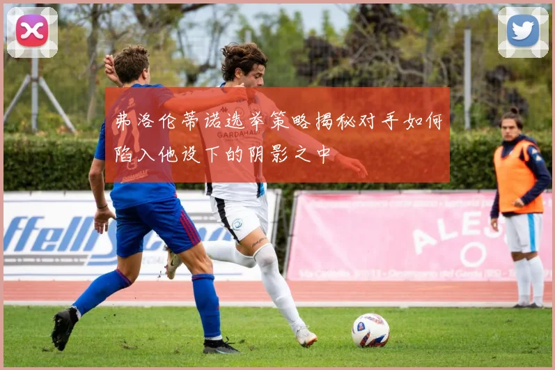 弗洛伦蒂诺选举策略揭秘对手如何陷入他设下的阴影之中