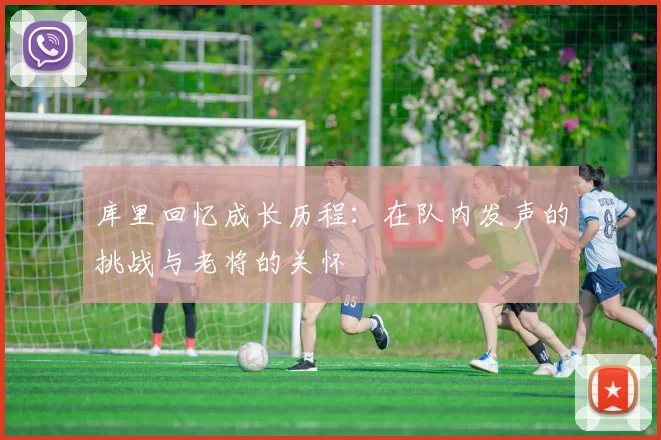 库里回忆成长历程：在队内发声的挑战与老将的关怀