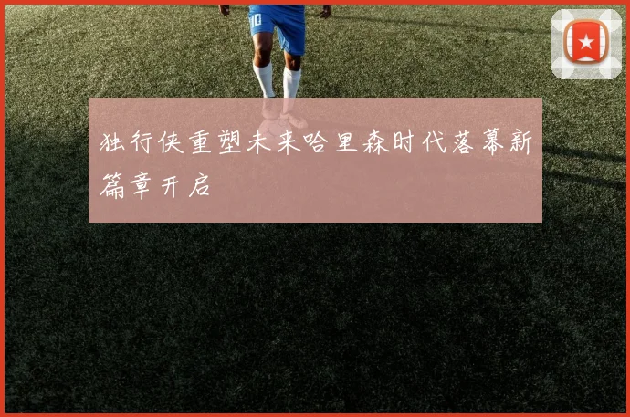独行侠重塑未来哈里森时代落幕新篇章开启