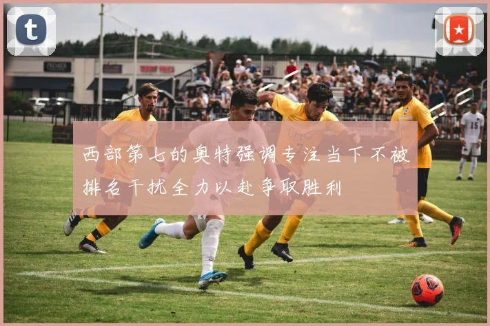 西部第七的奥特强调专注当下不被排名干扰全力以赴争取胜利