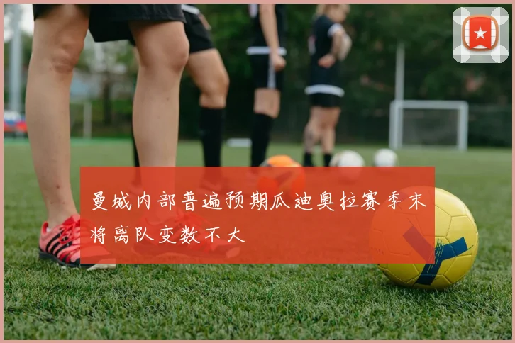 曼城内部普遍预期瓜迪奥拉赛季末将离队变数不大