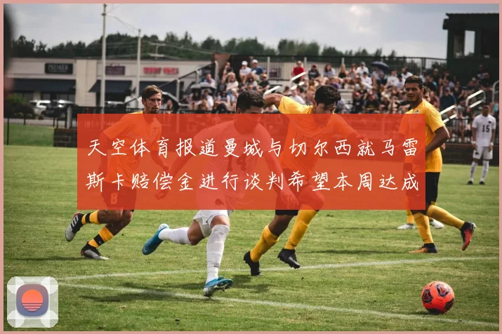 天空体育报道曼城与切尔西就马雷斯卡赔偿金进行谈判希望本周达成协议