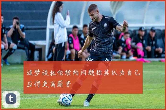 追梦谈杜伦续约问题称其认为自己应得更高薪资