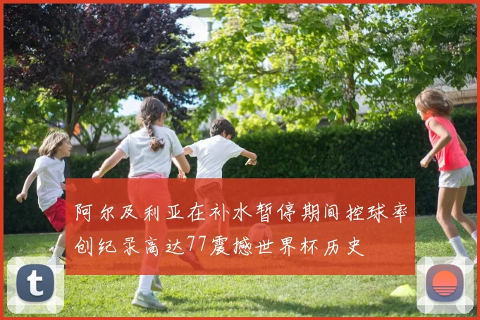 阿尔及利亚在补水暂停期间控球率创纪录高达77震撼世界杯历史