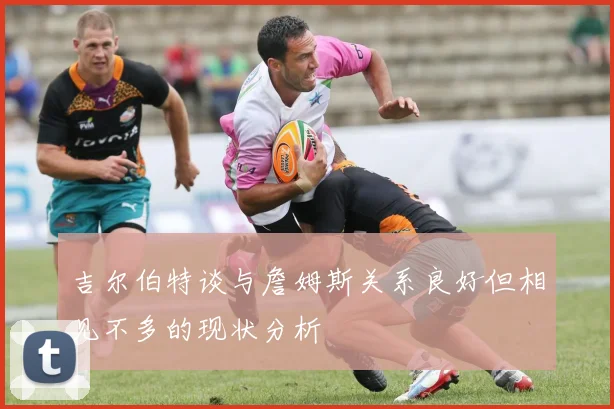 吉尔伯特谈与詹姆斯关系良好但相见不多的现状分析
